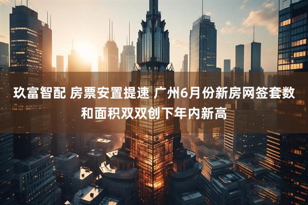 玖富智配 房票安置提速 广州6月份新房网签套数和面积双双创下年内新高