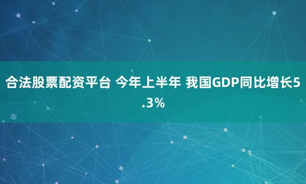 合法股票配资平台 今年上半年 我国GDP同比增长5.3%