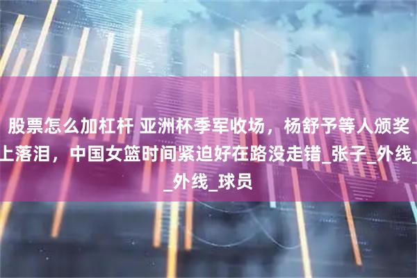 股票怎么加杠杆 亚洲杯季军收场，杨舒予等人颁奖仪式上落泪，中国女篮时间紧迫好在路没走错_张子_外线_球员