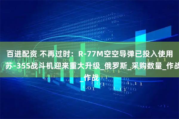 百进配资 不再过时：R-77M空空导弹已投入使用，苏-35S战斗机迎来重大升级_俄罗斯_采购数量_作战