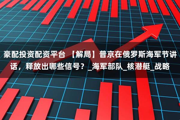 豪配投资配资平台 【解局】普京在俄罗斯海军节讲话，释放出哪些信号？_海军部队_核潜艇_战略