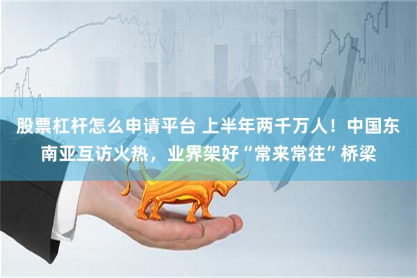 股票杠杆怎么申请平台 上半年两千万人！中国东南亚互访火热，业界架好“常来常往”桥梁