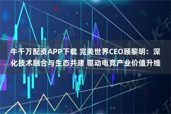 牛千万配资APP下载 完美世界CEO顾黎明:深化技术融合与生态共建 驱动电竞产业价值升维