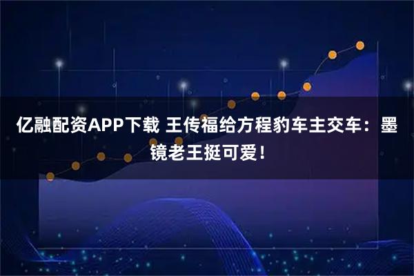 亿融配资APP下载 王传福给方程豹车主交车：墨镜老王挺可爱！