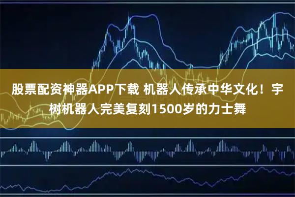 股票配资神器APP下载 机器人传承中华文化！宇树机器人完美复刻1500岁的力士舞