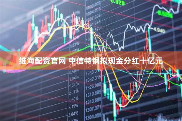 维海配资官网 中信特钢拟现金分红十亿元