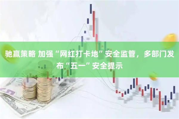 驰赢策略 加强“网红打卡地”安全监管，多部门发布“五一”安全提示